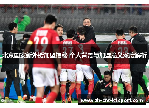 北京国安新外援加盟揭秘 个人背景与加盟意义深度解析