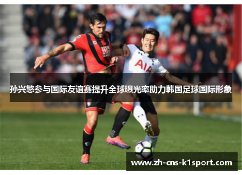 孙兴慜参与国际友谊赛提升全球曝光率助力韩国足球国际形象