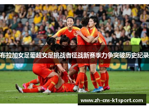 布拉加女足葡超女足挑战者征战新赛季力争突破历史纪录 布拉加女足葡超女足挑战者征战新赛季力争突破历史纪录