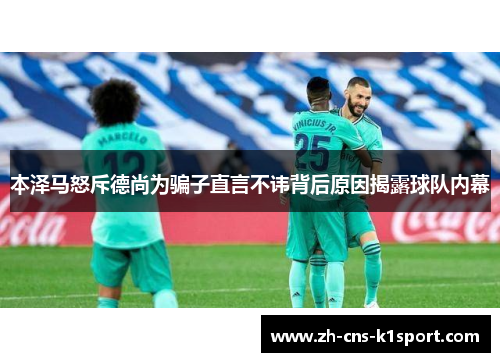 本泽马怒斥德尚为骗子直言不讳背后原因揭露球队内幕