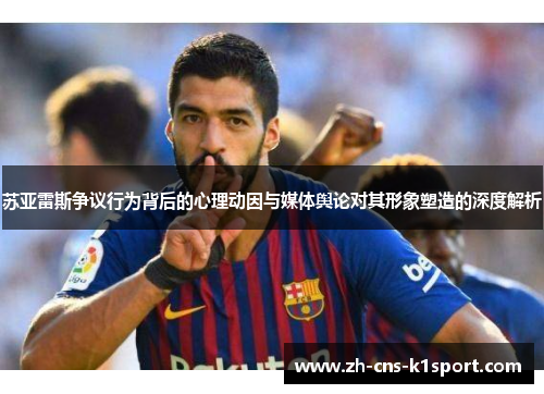 苏亚雷斯争议行为背后的心理动因与媒体舆论对其形象塑造的深度解析