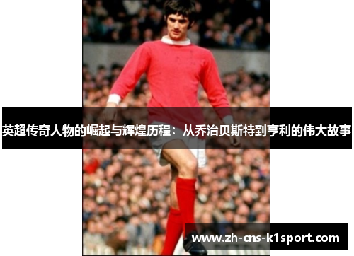 英超传奇人物的崛起与辉煌历程：从乔治贝斯特到亨利的伟大故事