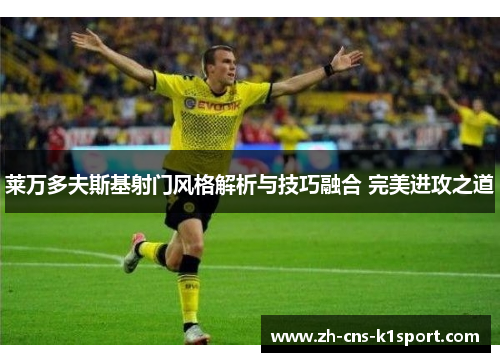 莱万多夫斯基射门风格解析与技巧融合 完美进攻之道