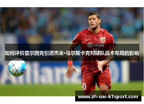 如何评价雷尔西克引进杰米·马尔斯卡克对球队战术布局的影响 如何评价雷尔西克引进杰米·马尔斯卡克对球队战术布局的影响