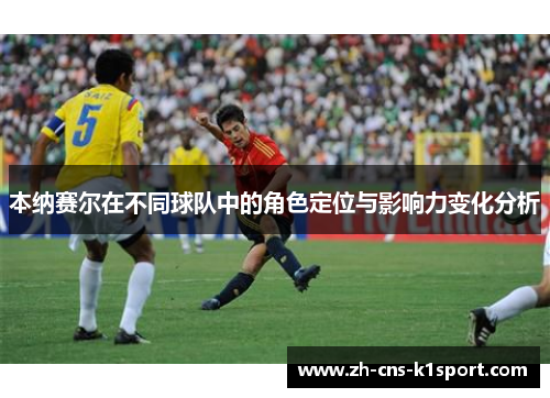 本纳赛尔在不同球队中的角色定位与影响力变化分析 本纳赛尔在不同球队中的角色定位与影响力变化分析